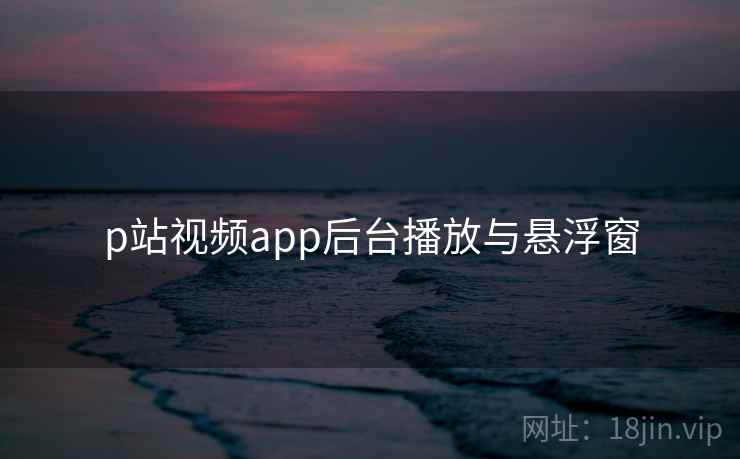 p站视频app后台播放与悬浮窗