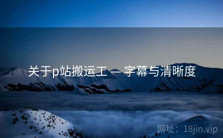 关于p站搬运工 — 字幕与清晰度 关于p站搬运工 — 字幕与清晰度