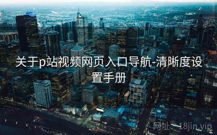 关于p站视频网页入口导航-清晰度设置手册 关于p站视频网页入口导航-清晰度设置手册