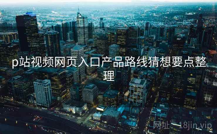 p站视频网页入口产品路线猜想要点整理 p站视频网页入口产品路线猜想要点整理
